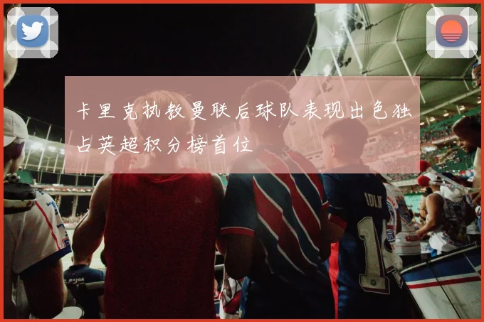 卡里克执教曼联后球队表现出色独占英超积分榜首位