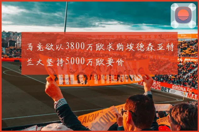 马竞欲以3800万欧求购埃德森亚特兰大坚持5000万欧要价