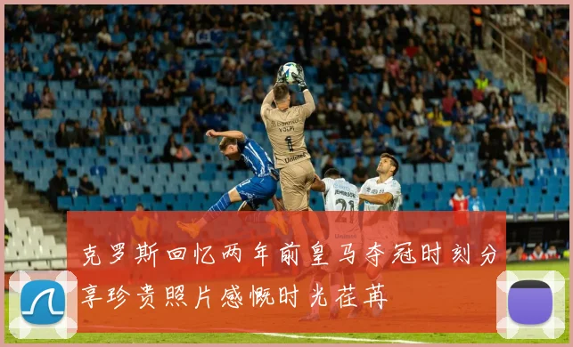 克罗斯回忆两年前皇马夺冠时刻分享珍贵照片感慨时光荏苒