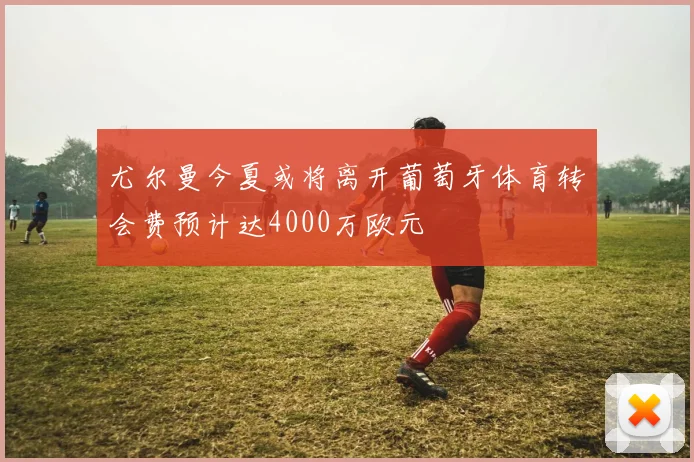 尤尔曼今夏或将离开葡萄牙体育转会费预计达4000万欧元
