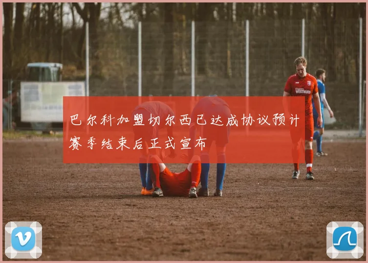 巴尔科加盟切尔西已达成协议预计赛季结束后正式宣布