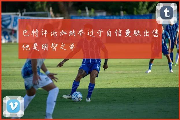 巴特评论加纳乔过于自信曼联出售他是明智之举
