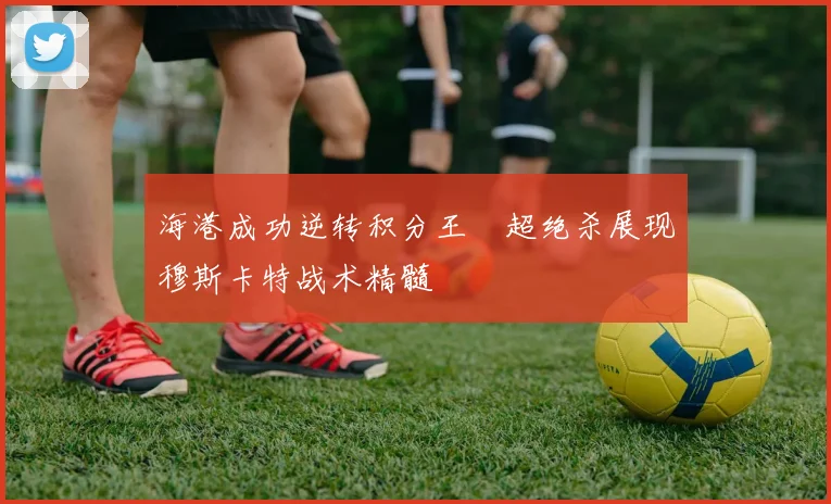 海港成功逆转积分王燊超绝杀展现穆斯卡特战术精髓