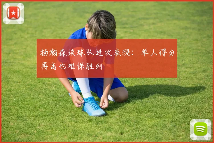 杨瀚森谈球队进攻表现：单人得分再高也难保胜利