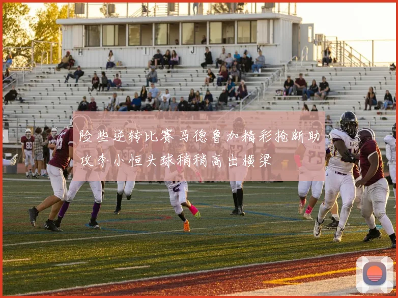 险些逆转比赛马德鲁加精彩抢断助攻李小恒头球稍稍高出横梁