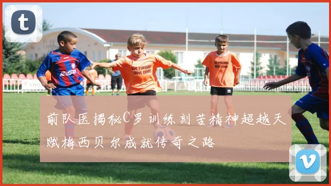 前队医揭秘C罗训练刻苦精神超越天赋梅西贝尔成就传奇之路