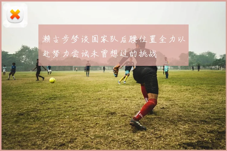 濑古步梦谈国家队后腰位置全力以赴努力尝试未曾想过的挑战