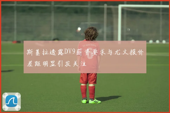 斯基拉透露DV9薪资要求与尤文报价差距明显引发关注