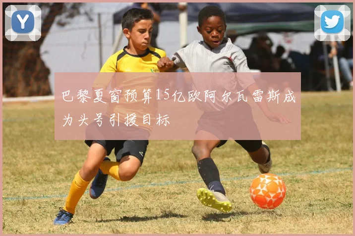 巴黎夏窗预算15亿欧阿尔瓦雷斯成为头号引援目标