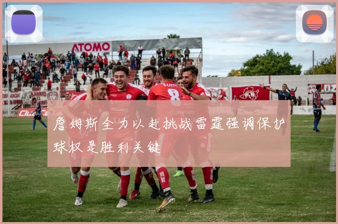 詹姆斯全力以赴挑战雷霆强调保护球权是胜利关键