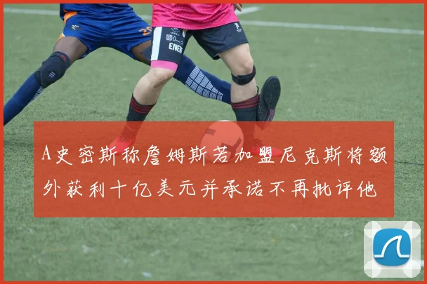 A史密斯称詹姆斯若加盟尼克斯将额外获利十亿美元并承诺不再批评他