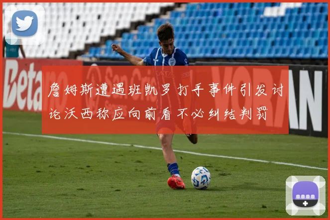 詹姆斯遭遇班凯罗打手事件引发讨论沃西称应向前看不必纠结判罚