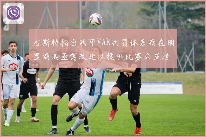 尤斯特指出西甲VAR判罚体系存在明显漏洞亟需改进以提升比赛公正性