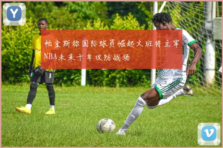 帕金斯称国际球员崛起文班将主宰NBA未来十年攻防战场