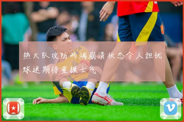 热火队攻防两端崩溃状态令人担忧球迷期待重振士气
