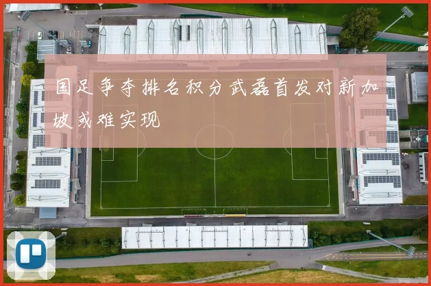 国足争夺排名积分武磊首发对新加坡或难实现