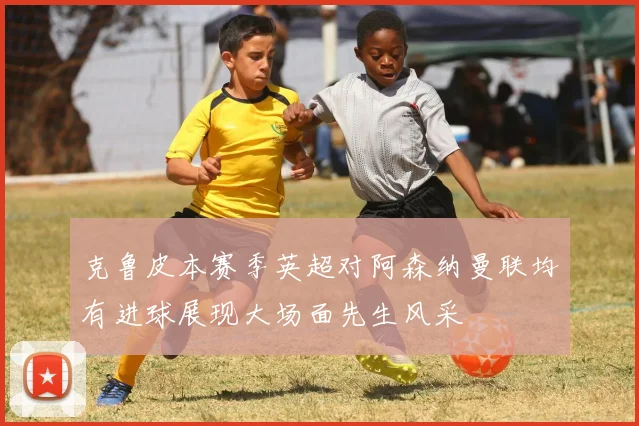 克鲁皮本赛季英超对阿森纳曼联均有进球展现大场面先生风采