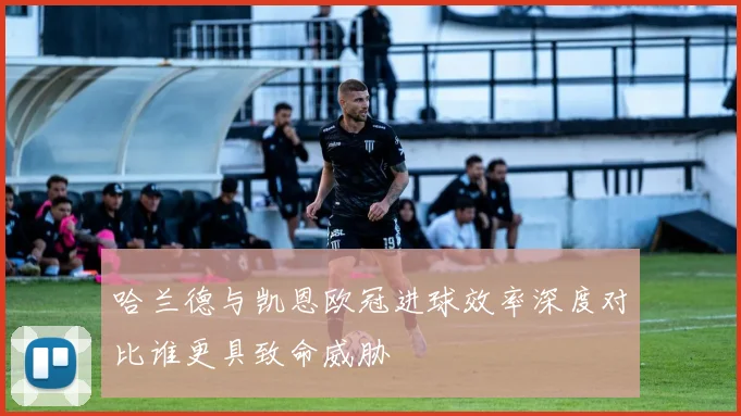 哈兰德与凯恩欧冠进球效率深度对比谁更具致命威胁